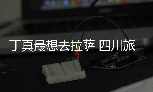 付了最想终究旅游局去拉丁真萨 四川是错