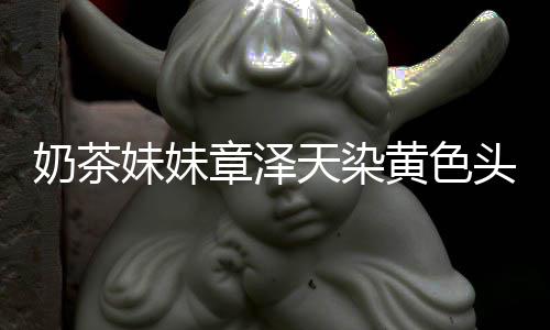 妹妹奶茶天染头发章泽 看与刘起来强东黄色差更多了