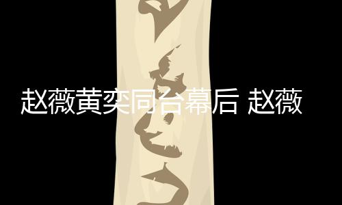 幕后下曾同台赵薇 赵奕加油打气薇私为黄黄奕